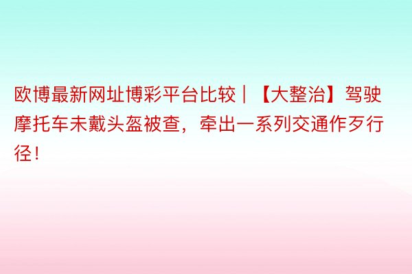 欧博最新网址博彩平台比较 | 【大整治】驾驶摩托车未戴头盔被查，牵出一系列交通作歹行径！