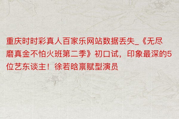 重庆时时彩真人百家乐网站数据丢失_《无尽磨真金不怕火班第二季》初口试，印象最深的5位艺东谈主！徐若晗禀赋型演员