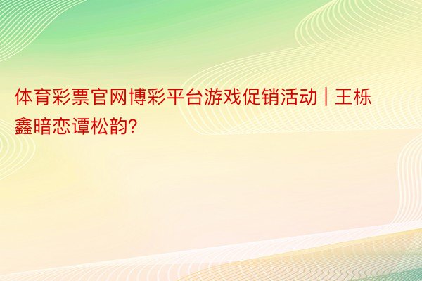 体育彩票官网博彩平台游戏促销活动 | 王栎鑫暗恋谭松韵？