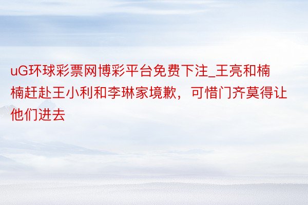 uG环球彩票网博彩平台免费下注_王亮和楠楠赶赴王小利和李琳家境歉，可惜门齐莫得让他们进去