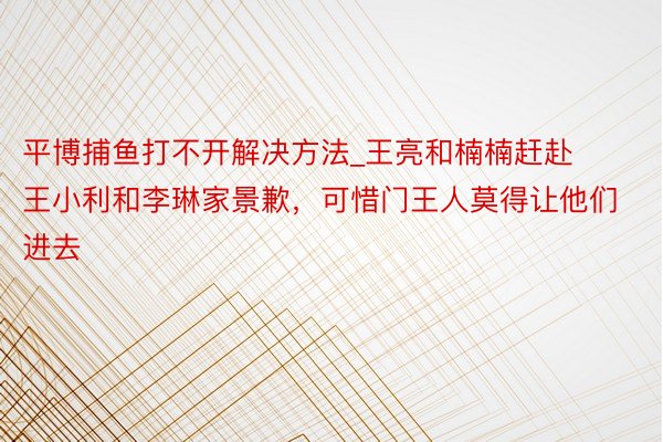 平博捕鱼打不开解决方法_王亮和楠楠赶赴王小利和李琳家景歉，可惜门王人莫得让他们进去