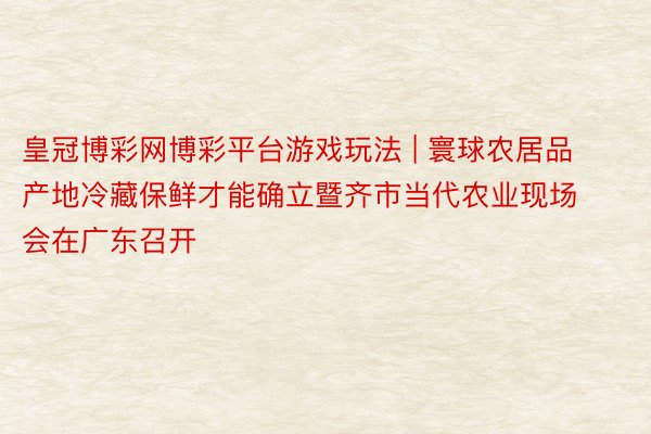 皇冠博彩网博彩平台游戏玩法 | 寰球农居品产地冷藏保鲜才能确立暨齐市当代农业现场会在广东召开