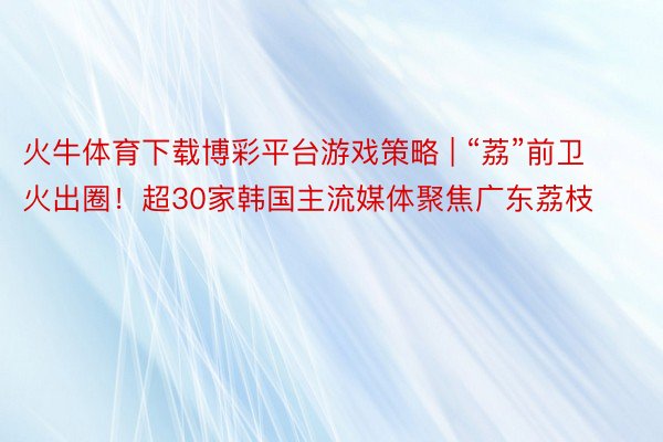 火牛体育下载博彩平台游戏策略 | “荔”前卫火出圈！超30家韩国主流媒体聚焦广东荔枝