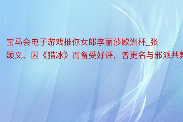 宝马会电子游戏推你女郎李丽莎欧洲杯_张颂文，因《猎冰》而备受好评，曾更名与邪派共舞。