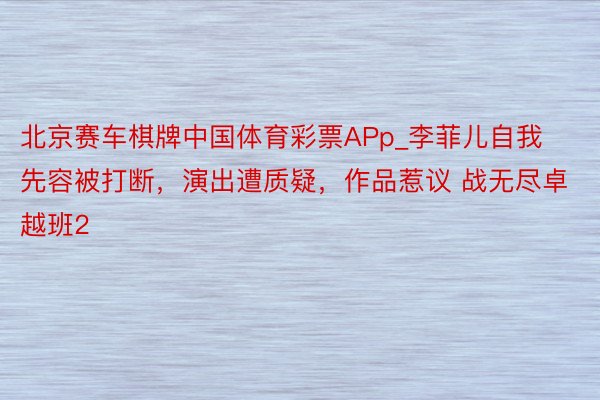 北京赛车棋牌中国体育彩票APp_李菲儿自我先容被打断，演出遭质疑，作品惹议 战无尽卓越班2