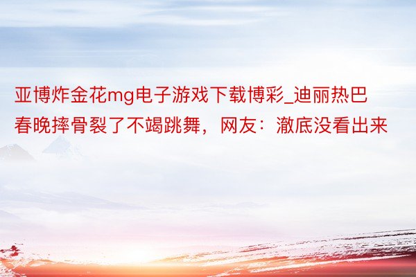 亚博炸金花mg电子游戏下载博彩_迪丽热巴春晚摔骨裂了不竭跳舞，网友：澈底没看出来