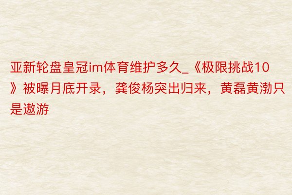 亚新轮盘皇冠im体育维护多久_《极限挑战10》被曝月底开录，龚俊杨突出归来，黄磊黄渤只是遨游