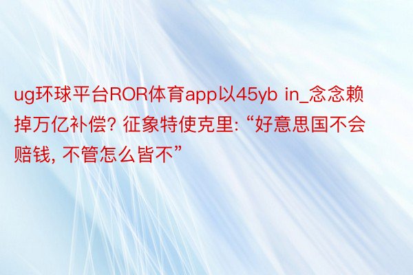 ug环球平台ROR体育app以45yb in_念念赖掉万亿补偿? 征象特使克里: “好意思国不会赔钱, 不管怎么皆不”