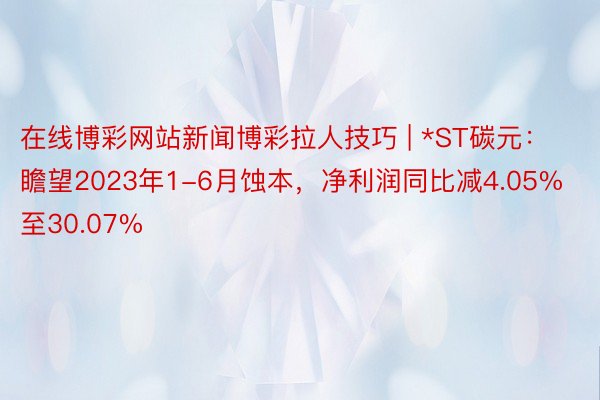 在线博彩网站新闻博彩拉人技巧 | *ST碳元：瞻望2023年1-6月蚀本，净利润同比减4.05%至30.07%