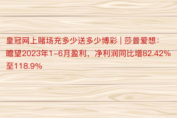 皇冠网上赌场充多少送多少博彩 | 莎普爱想：瞻望2023年1-6月盈利，净利润同比增82.42%至118.9%