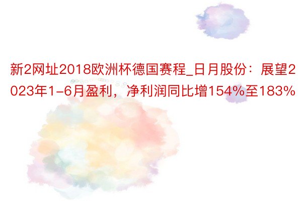 新2网址2018欧洲杯德国赛程_日月股份：展望2023年1-6月盈利，净利润同比增154%至183%