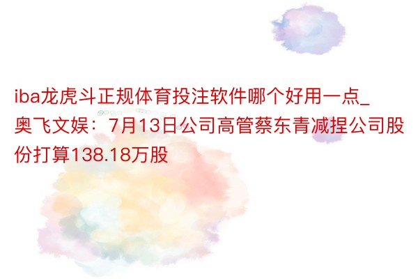 iba龙虎斗正规体育投注软件哪个好用一点_奥飞文娱：7月13日公司高管蔡东青减捏公司股份打算138.18万股