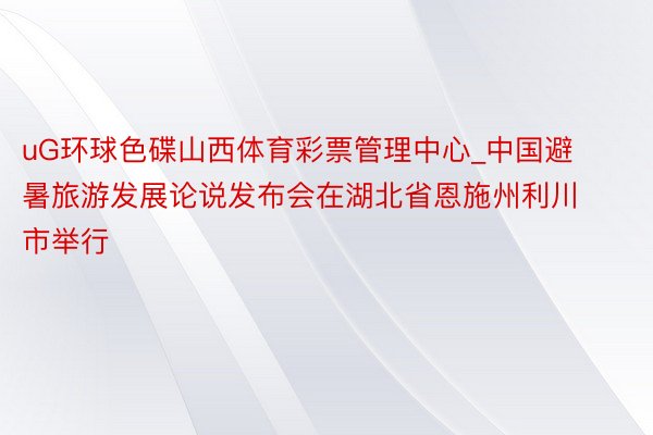 uG环球色碟山西体育彩票管理中心_中国避暑旅游发展论说发布会在湖北省恩施州利川市举行