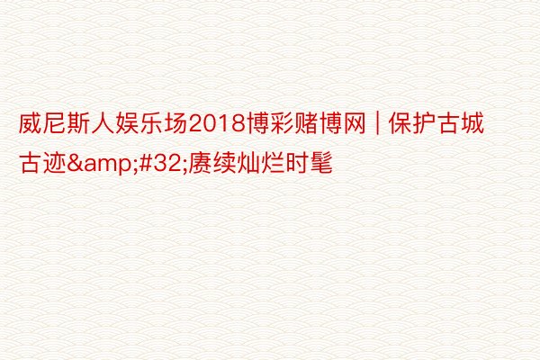 威尼斯人娱乐场2018博彩赌博网 | 保护古城古迹&#32;赓续灿烂时髦