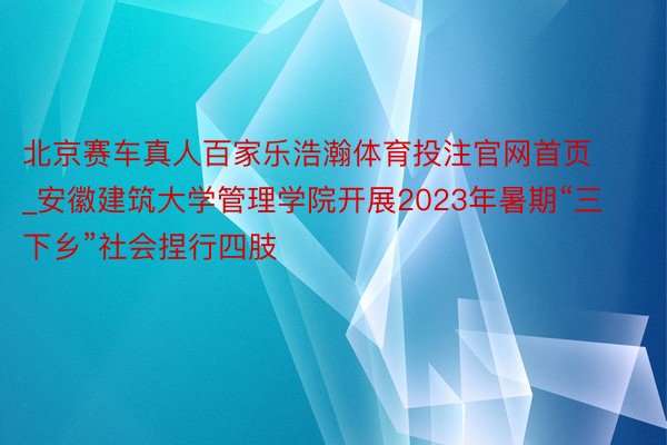 北京赛车真人百家乐浩瀚体育投注官网首页_安徽建筑大学管理学院开展2023年暑期“三下乡”社会捏行四肢