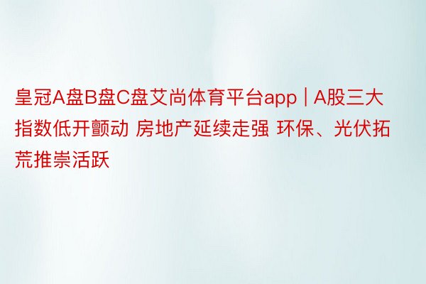 皇冠A盘B盘C盘艾尚体育平台app | A股三大指数低开颤动 房地产延续走强 环保、光伏拓荒推崇活跃