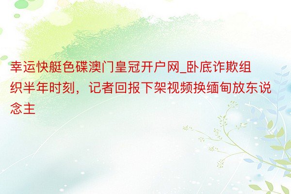 幸运快艇色碟澳门皇冠开户网_卧底诈欺组织半年时刻，记者回报下架视频换缅甸放东说念主