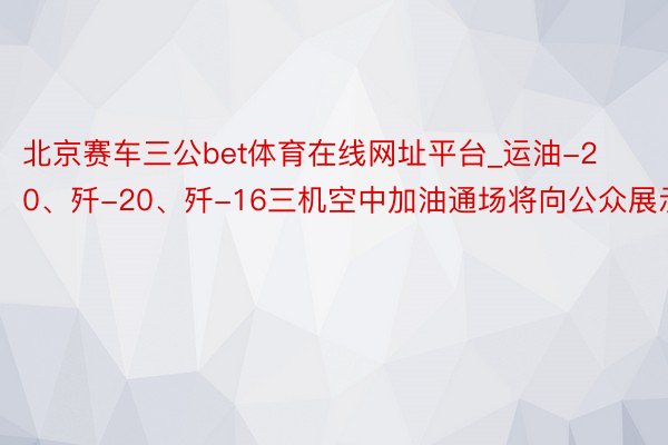 北京赛车三公bet体育在线网址平台_运油-20、歼-20、歼-16三机空中加油通场将向公众展示