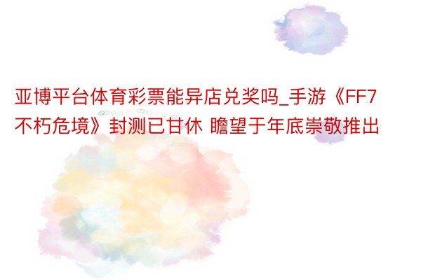 亚博平台体育彩票能异店兑奖吗_手游《FF7不朽危境》封测已甘休 瞻望于年底崇敬推出