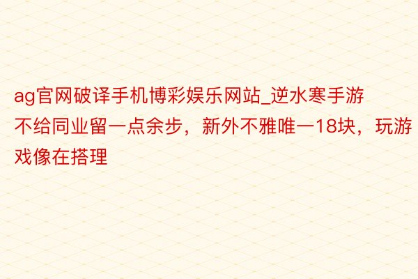 ag官网破译手机博彩娱乐网站_逆水寒手游不给同业留一点余步，新外不雅唯一18块，玩游戏像在搭理