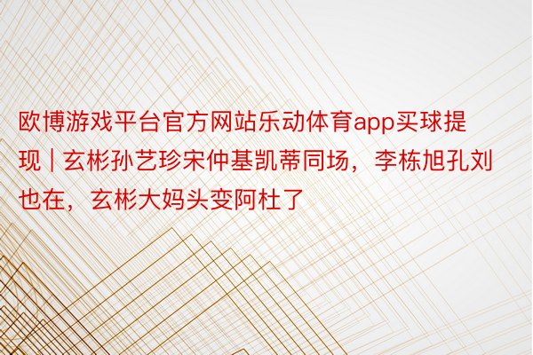 欧博游戏平台官方网站乐动体育app买球提现 | 玄彬孙艺珍宋仲基凯蒂同场，李栋旭孔刘也在，玄彬大妈头变阿杜了