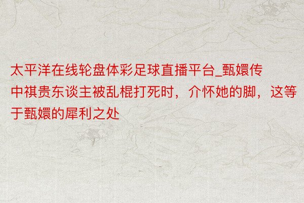 太平洋在线轮盘体彩足球直播平台_甄嬛传中祺贵东谈主被乱棍打死时，介怀她的脚，这等于甄嬛的犀利之处