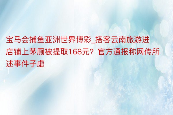 宝马会捕鱼亚洲世界博彩_搭客云南旅游进店铺上茅厕被提取168元？官方通报称网传所述事件子虚