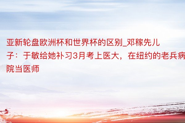 亚新轮盘欧洲杯和世界杯的区别_邓稼先儿子：于敏给她补习3月考上医大，在纽约的老兵病院当医师