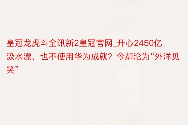 皇冠龙虎斗全讯新2皇冠官网_开心2450亿汲水漂，也不使用华为成就？今却沦为“外洋见笑”