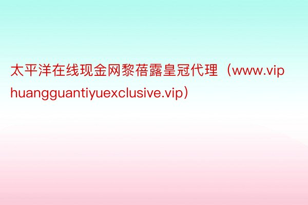 太平洋在线现金网黎蓓露皇冠代理（www.viphuangguantiyuexclusive.vip）