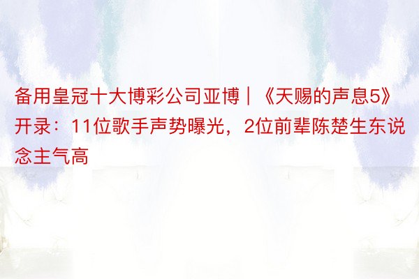 备用皇冠十大博彩公司亚博 | 《天赐的声息5》开录：11位歌手声势曝光，2位前辈陈楚生东说念主气高