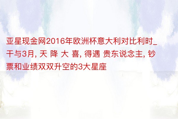 亚星现金网2016年欧洲杯意大利对比利时_干与3月, 天 降 大 喜, 得遇 贵东说念主, 钞票和业绩双双升空的3大星座