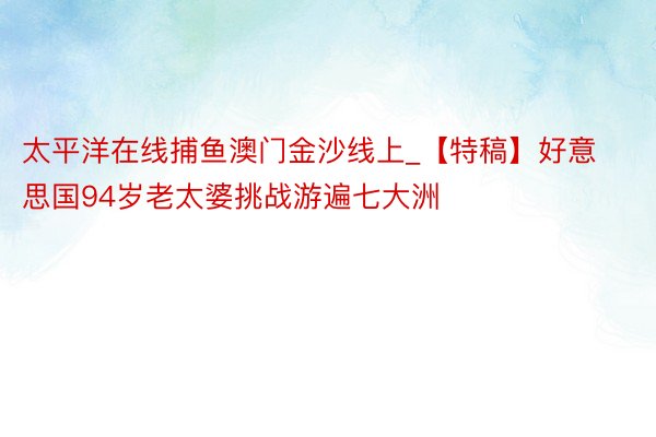 太平洋在线捕鱼澳门金沙线上_【特稿】好意思国94岁老太婆挑战游遍七大洲