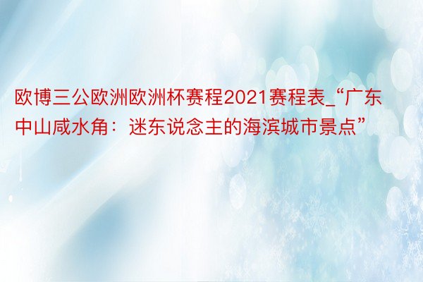 欧博三公欧洲欧洲杯赛程2021赛程表_“广东中山咸水角：迷东说念主的海滨城市景点”