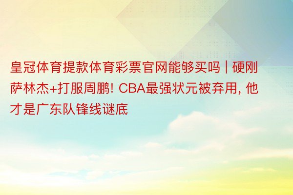 皇冠体育提款体育彩票官网能够买吗 | 硬刚萨林杰+打服周鹏! CBA最强状元被弃用, 他才是广东队锋线谜底