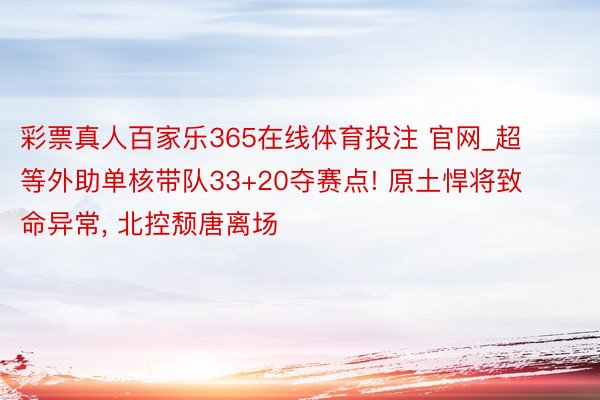 彩票真人百家乐365在线体育投注 官网_超等外助单核带队33+20夺赛点! 原土悍将致命异常， 北控颓唐离场