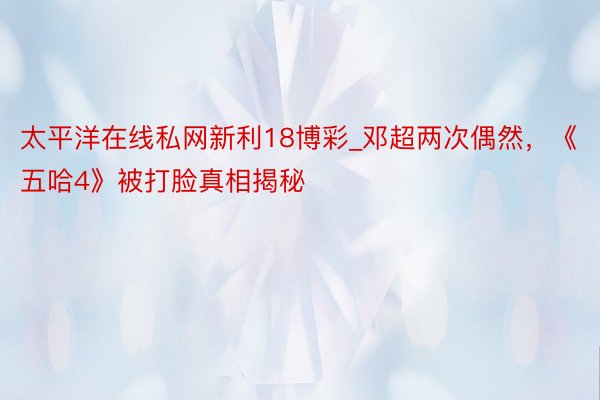 太平洋在线私网新利18博彩_邓超两次偶然，《五哈4》被打脸真相揭秘