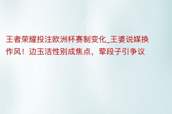 王者荣耀投注欧洲杯赛制变化_王婆说媒换作风！边玉洁性别成焦点，荤段子引争议