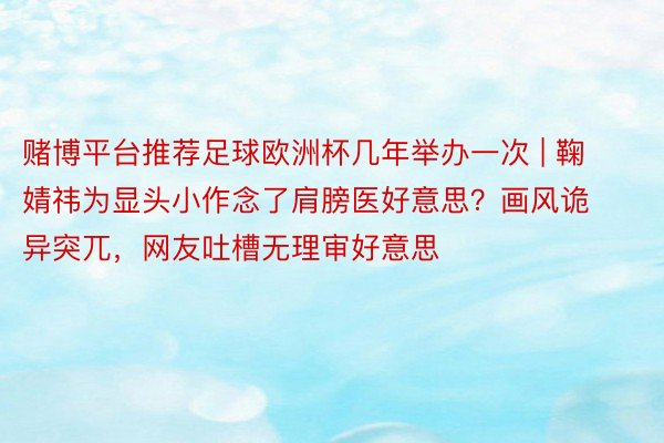 赌博平台推荐足球欧洲杯几年举办一次 | 鞠婧祎为显头小作念了肩膀医好意思？画风诡异突兀，网友吐槽无理审好意思