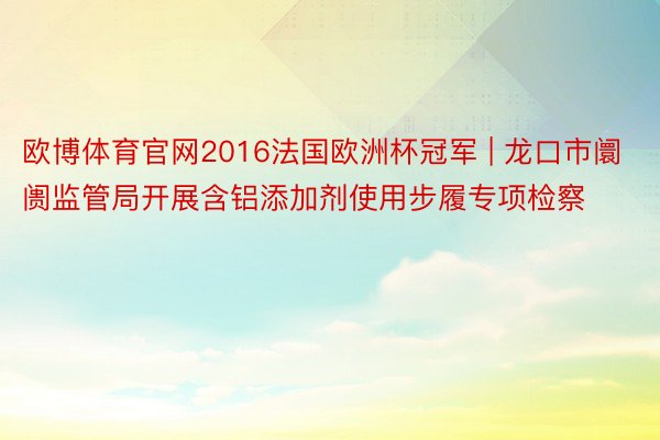 欧博体育官网2016法国欧洲杯冠军 | 龙口市阛阓监管局开展含铝添加剂使用步履专项检察