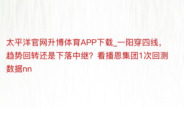 太平洋官网升博体育APP下载_一阳穿四线，趋势回转还是下落中继？看播恩集团1次回测数据nn