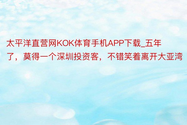 太平洋直营网KOK体育手机APP下载_五年了，莫得一个深圳投资客，不错笑着离开大亚湾