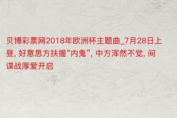 贝博彩票网2018年欧洲杯主题曲_7月28日上昼, 好意思方扶握“内鬼”, 中方浑然不觉, 间谍战厚爱开启