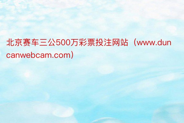 北京赛车三公500万彩票投注网站（www.duncanwebcam.com）