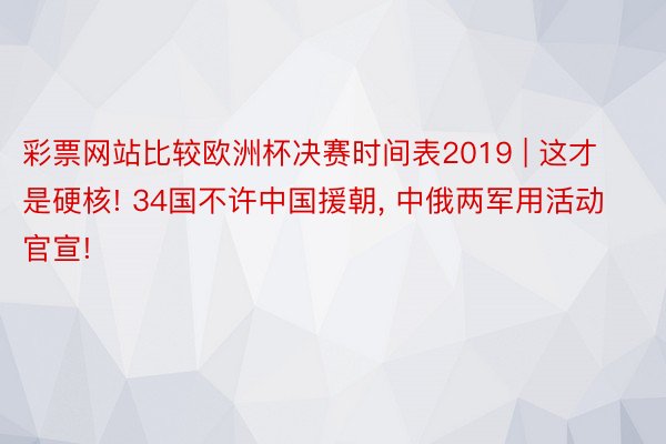 彩票网站比较欧洲杯决赛时间表2019 | 这才是硬核! 34国不许中国援朝, 中俄两军用活动官宣!