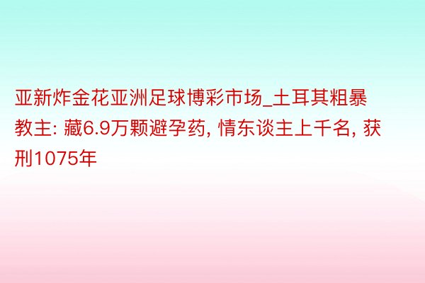 亚新炸金花亚洲足球博彩市场_土耳其粗暴教主: 藏6.9万颗避孕药, 情东谈主上千名, 获刑1075年