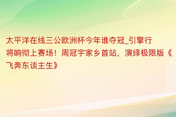 太平洋在线三公欧洲杯今年谁夺冠_引擎行将响彻上赛场！周冠宇家乡首站，演绎极限版《飞奔东谈主生》