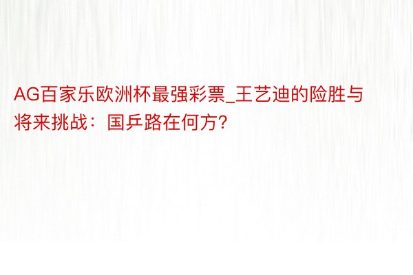 AG百家乐欧洲杯最强彩票_王艺迪的险胜与将来挑战：国乒路在何方？