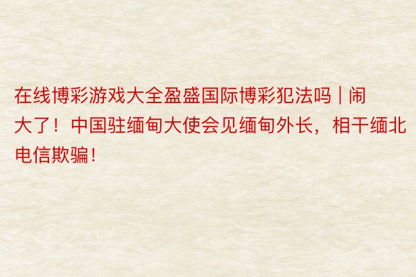 在线博彩游戏大全盈盛国际博彩犯法吗 | 闹大了！中国驻缅甸大使会见缅甸外长，相干缅北电信欺骗！