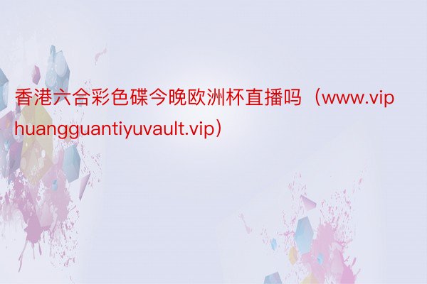 香港六合彩色碟今晚欧洲杯直播吗（www.viphuangguantiyuvault.vip）